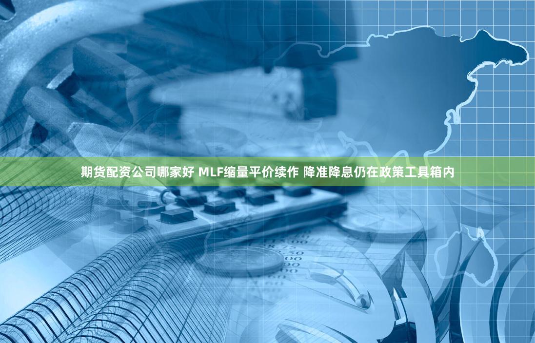 期货配资公司哪家好 MLF缩量平价续作 降准降息仍在政策工具箱内