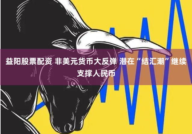 益阳股票配资 非美元货币大反弹 潜在“结汇潮”继续支撑人民币