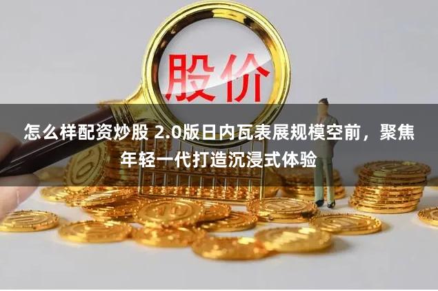 怎么样配资炒股 2.0版日内瓦表展规模空前，聚焦年轻一代打造沉浸式体验