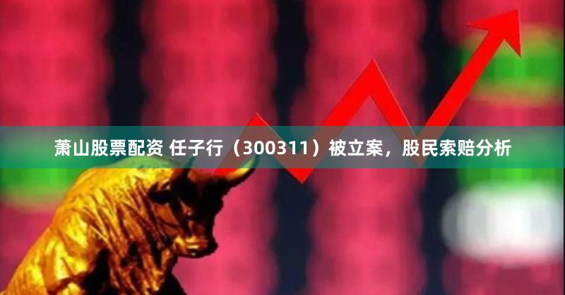 萧山股票配资 任子行（300311）被立案，股民索赔分析