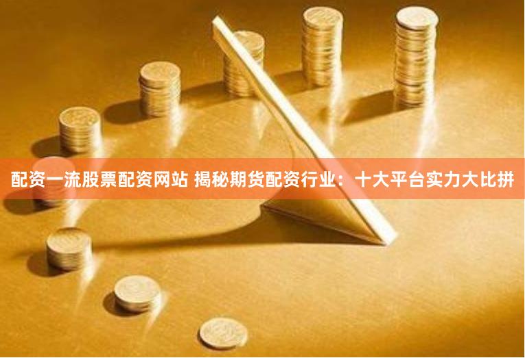 配资一流股票配资网站 揭秘期货配资行业：十大平台实力大比拼