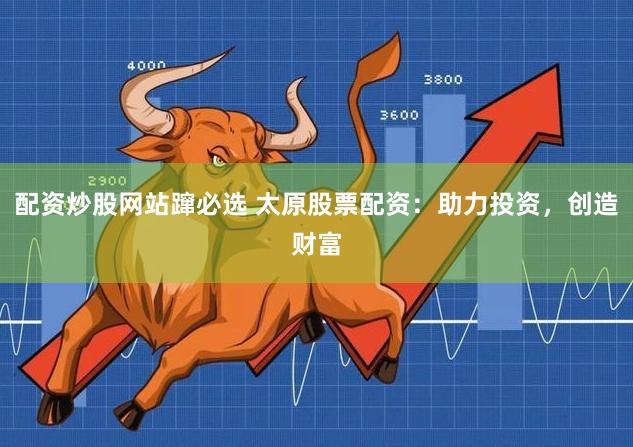 配资炒股网站蹿必选 太原股票配资：助力投资，创造财富