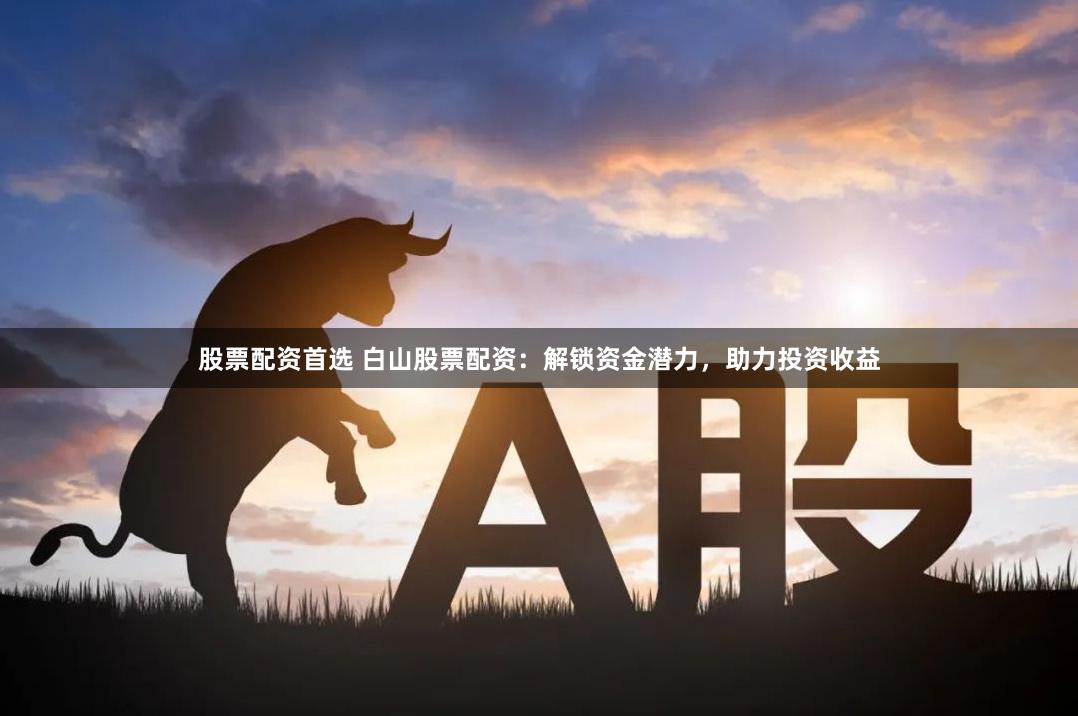 股票配资首选 白山股票配资：解锁资金潜力，助力投资收益