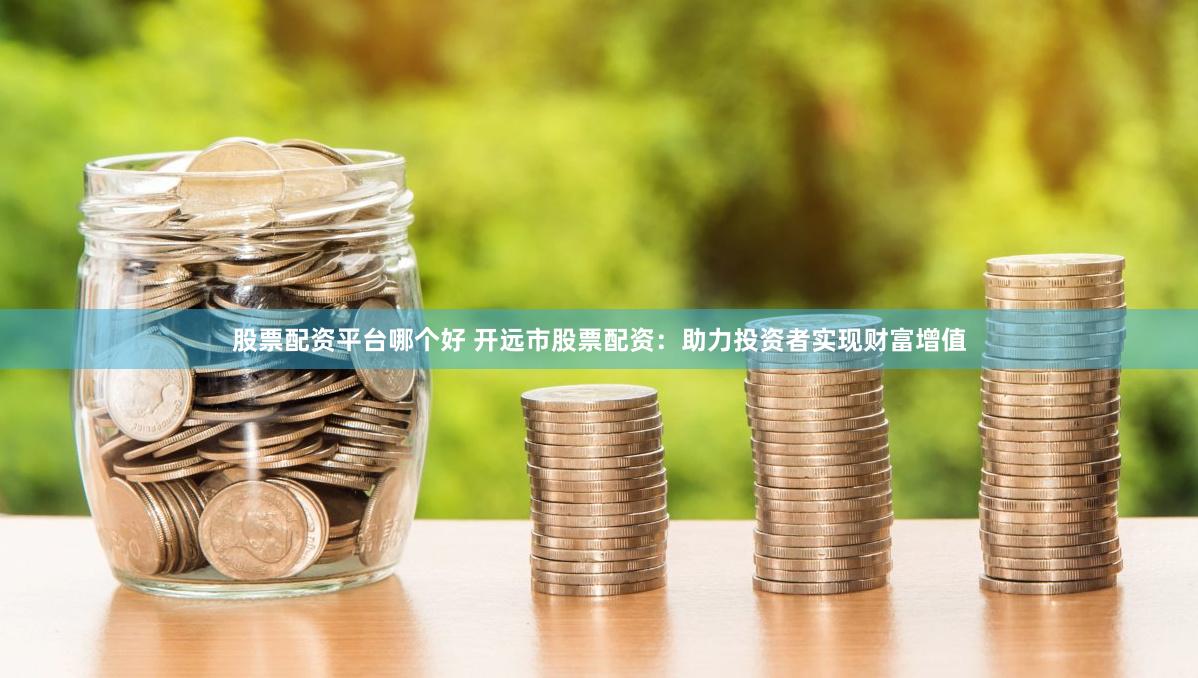 股票配资平台哪个好 开远市股票配资：助力投资者实现财富增值